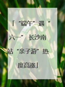 “端午”遇“六一” 长沙南站“亲子游”热度高涨