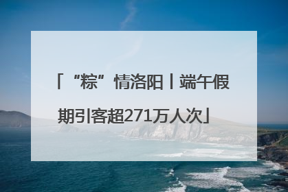 “粽”情洛阳丨端午假期引客超271万人次