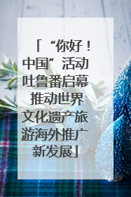 “你好！中国”活动吐鲁番启幕 推动世界文化遗产旅游海外推广新发展