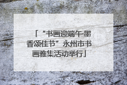“书画迎端午·墨香颂佳节”永州市书画雅集活动举行