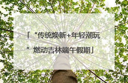 “传统焕新+年轻潮玩”燃动吉林端午假期