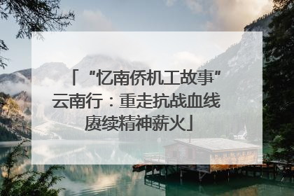 “忆南侨机工故事”云南行：重走抗战血线 赓续精神薪火
