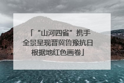 “山河四省”携手 全景呈现晋冀鲁豫抗日根据地红色画卷