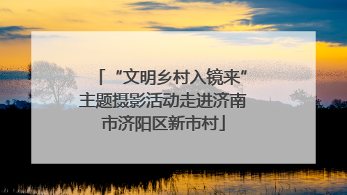 “文明乡村入镜来”主题摄影活动走进济南市济阳区新市村