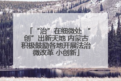 “治”在细微处 “创”出新天地 内蒙古积极鼓励各地开展法治微改革 小创新