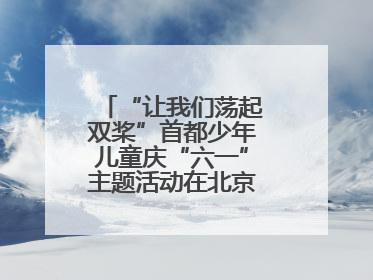 “让我们荡起双桨”首都少年儿童庆“六一”主题活动在北京北海公园举办