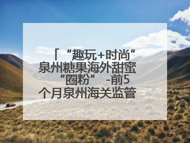 “趣玩+时尚”泉州糖果海外甜蜜“圈粉” -前5个月泉州海关监管出口糖果7.23亿元增长近三成