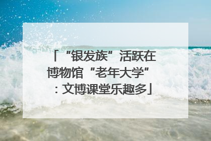 “银发族”活跃在博物馆“老年大学”：文博课堂乐趣多