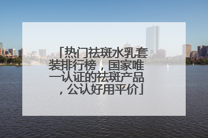 热门祛斑水乳套装排行榜，国家唯一认证的祛斑产品，公认好用平价