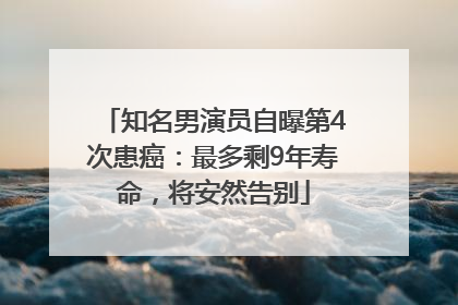 知名男演员自曝第4次患癌：最多剩9年寿命，将安然告别