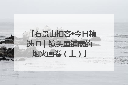 石景山拍客•今日精选 ㉓｜镜头里铺展的烟火画卷（上）