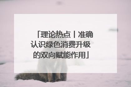 理论热点丨准确认识绿色消费升级的双向赋能作用