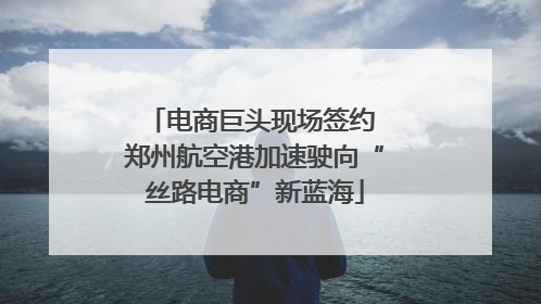 电商巨头现场签约 郑州航空港加速驶向“丝路电商”新蓝海