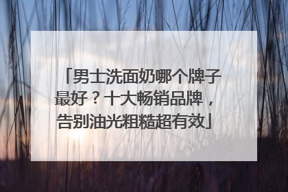 男士洗面奶哪个牌子最好？十大畅销品牌，告别油光粗糙超有效