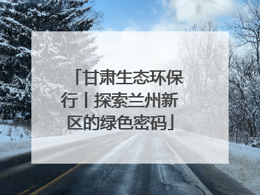 甘肃生态环保行丨探索兰州新区的绿色密码