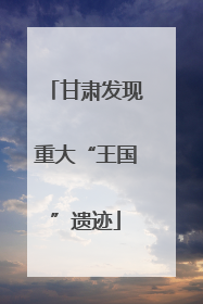 甘肃发现重大“王国”遗迹