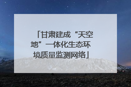 甘肃建成“天空地”一体化生态环境质量监测网络
