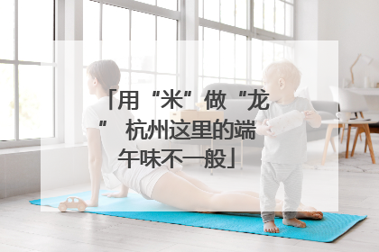 用“米”做“龙” 杭州这里的端午味不一般