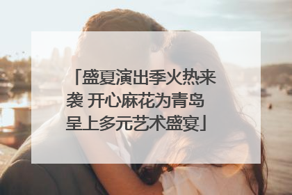 盛夏演出季火热来袭 开心麻花为青岛呈上多元艺术盛宴