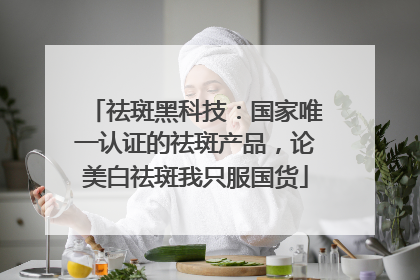 祛斑黑科技：国家唯一认证的祛斑产品，论美白祛斑我只服国货
