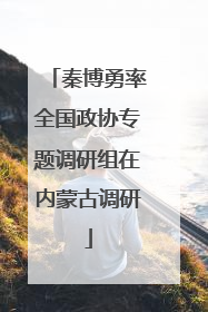 秦博勇率全国政协专题调研组在内蒙古调研