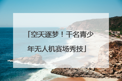 空天逐梦！千名青少年无人机赛场秀技