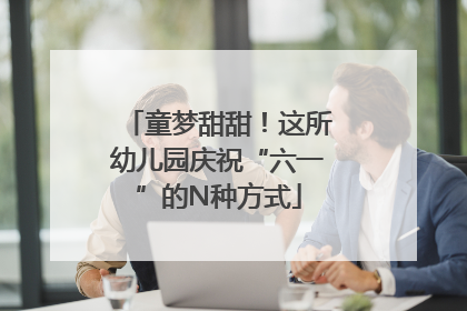 童梦甜甜！这所幼儿园庆祝“六一”的N种方式