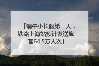 端午小长假第一天，铁路上海站预计发送旅客64.5万人次