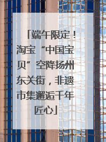端午限定！淘宝“中国宝贝”空降扬州东关街，非遗市集邂逅千年匠心