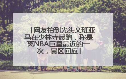 网友拍到光头文班亚马在少林寺晨跑，称是离NBA巨星最近的一次，景区回应