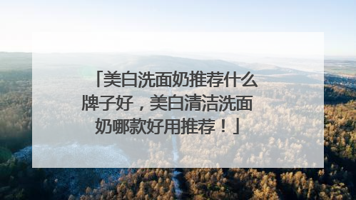 美白洗面奶推荐什么牌子好，美白清洁洗面奶哪款好用推荐！