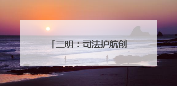 三明：司法护航创新 法治赋能发展