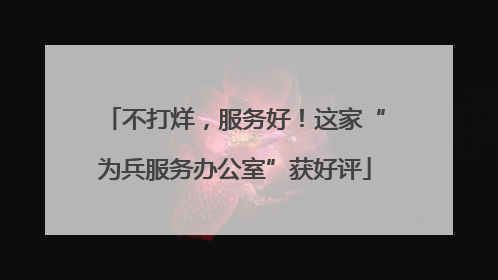不打烊，服务好！这家“为兵服务办公室”获好评