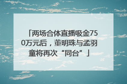 两场合体直播吸金750万元后，董明珠与孟羽童将再次“同台”