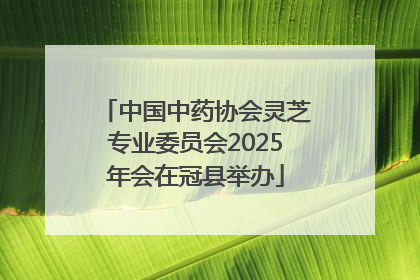 中国中药协会灵芝专业委员会2025年会在冠县举办