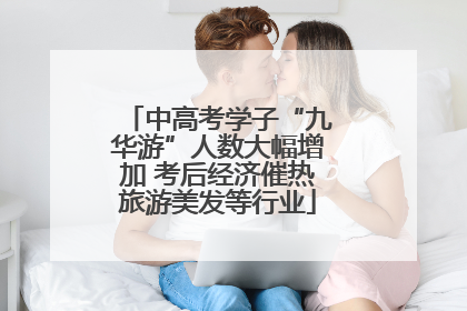 中高考学子“九华游”人数大幅增加 考后经济催热旅游美发等行业