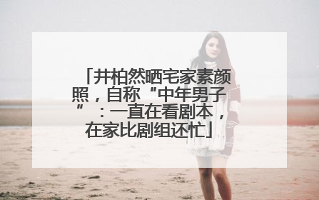 井柏然晒宅家素颜照，自称“中年男子”：一直在看剧本，在家比剧组还忙