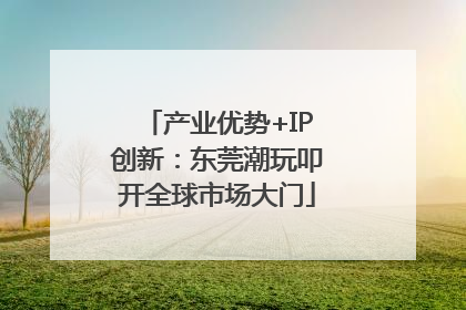 产业优势+IP创新：东莞潮玩叩开全球市场大门