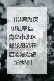 以海为媒见证幸福 青岛市北区邮轮母港开启浪漫婚旅新体验