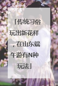 传统习俗玩出新花样，在山东端午游有N种玩法