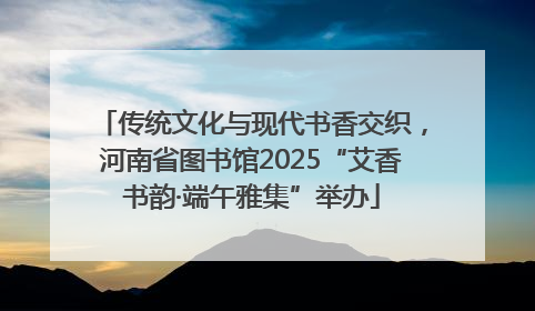 传统文化与现代书香交织，河南省图书馆2025“艾香书韵·端午雅集”举办