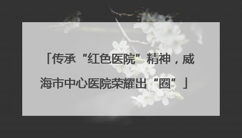传承“红色医院”精神，威海市中心医院荣耀出“圈”