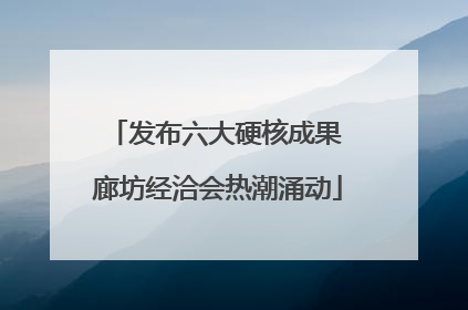 发布六大硬核成果 廊坊经洽会热潮涌动