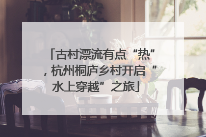 古村漂流有点“热”，杭州桐庐乡村开启“水上穿越”之旅