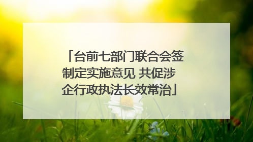 台前七部门联合会签制定实施意见 共促涉企行政执法长效常治