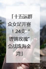 十五运群众女足开赛！24支“铿锵玫瑰”会战珠海金湾