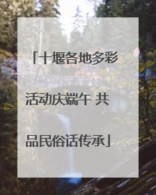 十堰各地多彩活动庆端午 共品民俗话传承