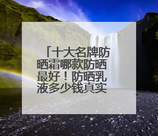 十大名牌防晒霜哪款防晒最好！防晒乳液多少钱真实价格指南？