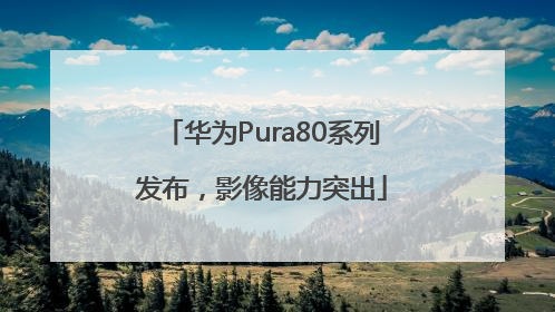 华为Pura80系列发布，影像能力突出