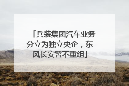 兵装集团汽车业务分立为独立央企，东风长安暂不重组